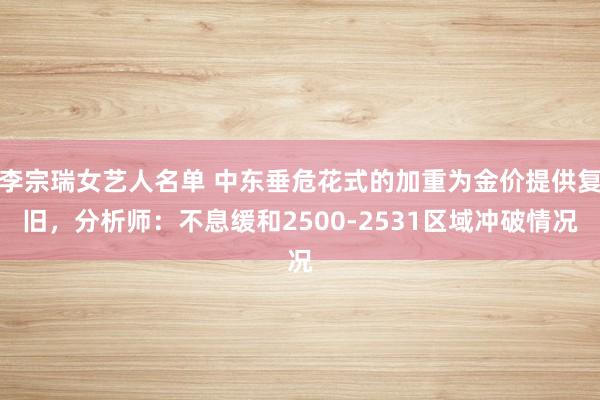 李宗瑞女艺人名单 中东垂危花式的加重为金价提供复旧，分析师：不息缓和2500-2531区域冲破情况