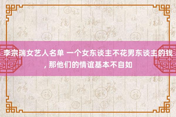 李宗瑞女艺人名单 一个女东谈主不花男东谈主的钱， 那他们的情谊基本不自如