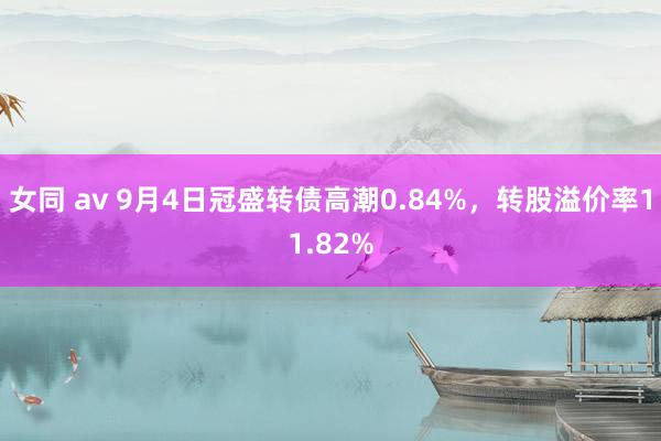 女同 av 9月4日冠盛转债高潮0.84%，转股溢价率11.82%