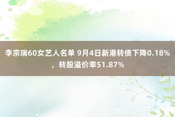 李宗瑞60女艺人名单 9月4日新港转债下降0.18%，转股溢价率51.87%