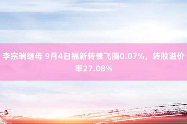 李宗瑞继母 9月4日福新转债飞腾0.07%，转股溢价率27.08%