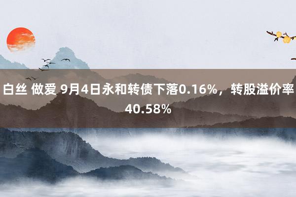 白丝 做爱 9月4日永和转债下落0.16%，转股溢价率40.58%