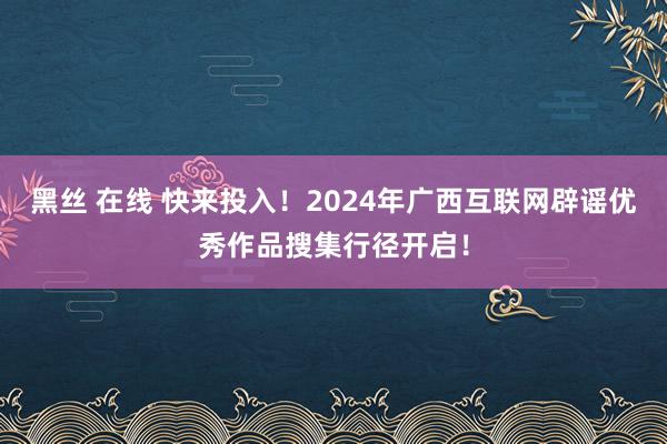 黑丝 在线 快来投入！2024年广西互联网辟谣优秀作品搜集行径开启！