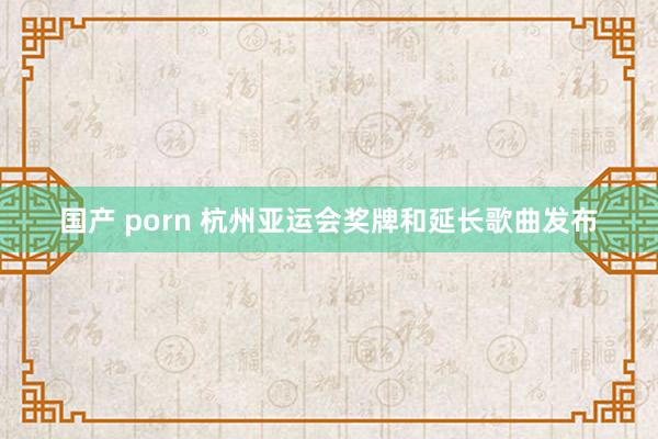 国产 porn 杭州亚运会奖牌和延长歌曲发布