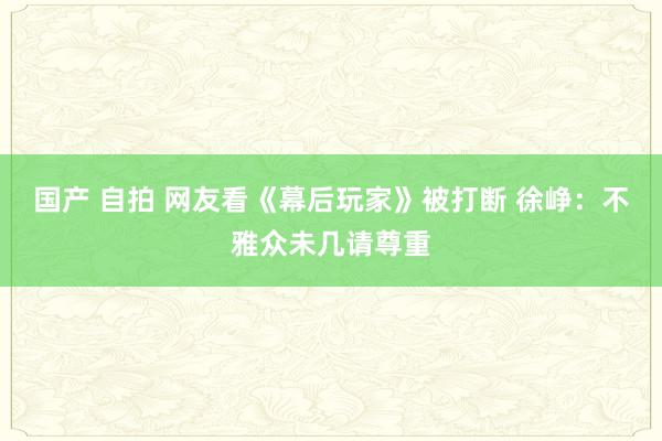 国产 自拍 网友看《幕后玩家》被打断 徐峥：不雅众未几请尊重