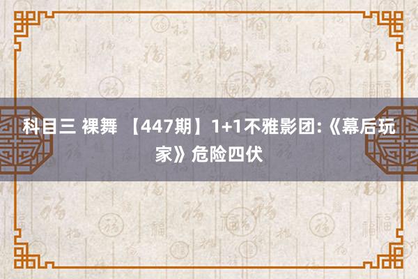 科目三 裸舞 【447期】1+1不雅影团:《幕后玩家》危险四伏