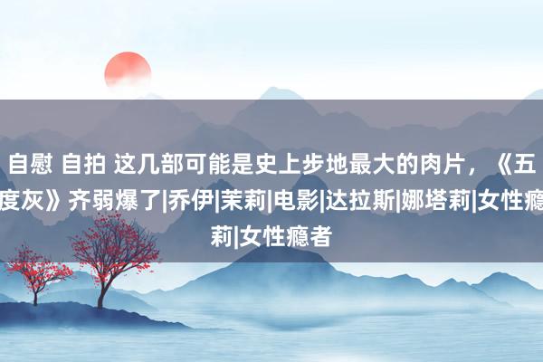 自慰 自拍 这几部可能是史上步地最大的肉片，《五十度灰》齐弱爆了|乔伊|茉莉|电影|达拉斯|娜塔莉|女性瘾者