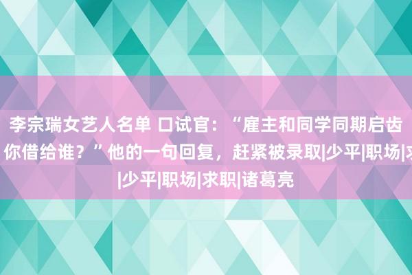 李宗瑞女艺人名单 口试官：“雇主和同学同期启齿找你借车，你借给谁？”他的一句回复，赶紧被录取|少平|职场|求职|诸葛亮