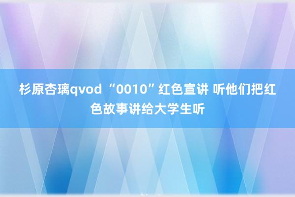 杉原杏璃qvod “0010”红色宣讲 听他们把红色故事讲给大学生听