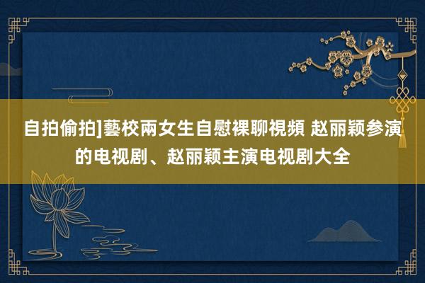 自拍偷拍]藝校兩女生自慰裸聊視頻 赵丽颖参演的电视剧、赵丽颖主演电视剧大全