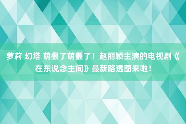 萝莉 幻塔 萌翻了萌翻了！赵丽颖主演的电视剧《在东说念主间》最新路透图来啦！