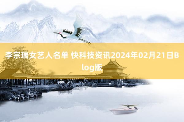 李宗瑞女艺人名单 快科技资讯2024年02月21日Blog版