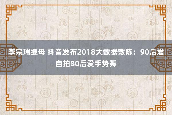 李宗瑞继母 抖音发布2018大数据敷陈：90后爱自拍80后爱手势舞