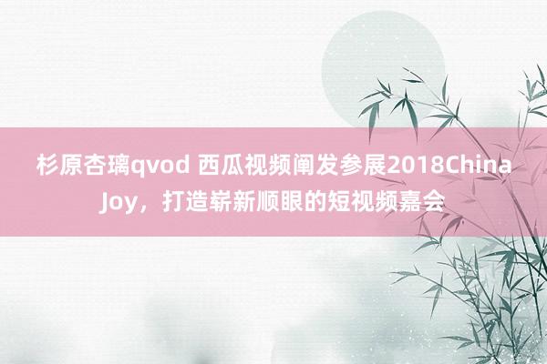 杉原杏璃qvod 西瓜视频阐发参展2018ChinaJoy，打造崭新顺眼的短视频嘉会