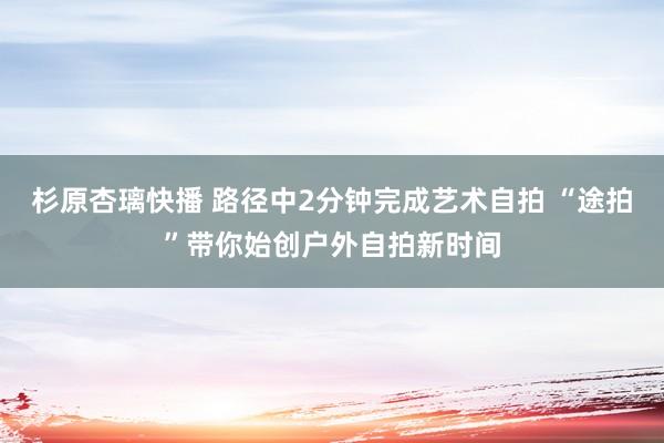 杉原杏璃快播 路径中2分钟完成艺术自拍 “途拍”带你始创户外自拍新时间