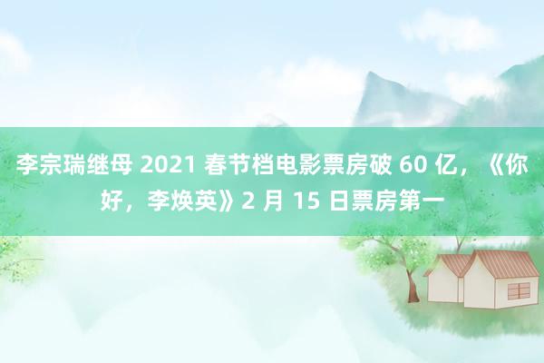 李宗瑞继母 2021 春节档电影票房破 60 亿，《你好，李焕英》2 月 15 日票房第一