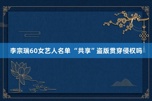 李宗瑞60女艺人名单 “共享”盗版贯穿侵权吗