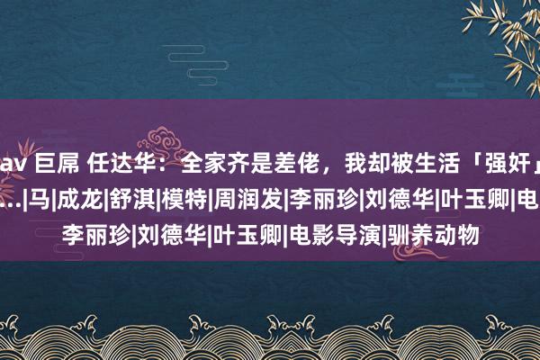 av 巨屌 任达华：全家齐是差佬，我却被生活「强奸」成了三级片影帝...|马|成龙|舒淇|模特|周润发|李丽珍|刘德华|叶玉卿|电影导演|驯养动物