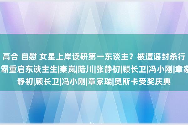 高合 自慰 女星上岸读研第一东谈主？被遭谣封杀行状尽毁、8年后当学霸重启东谈主生|秦岚|陆川|张静初|顾长卫|冯小刚|章家瑞|奥斯卡受奖庆典