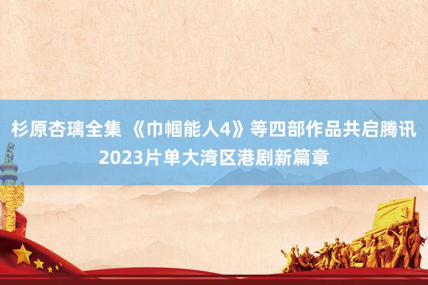 杉原杏璃全集 《巾帼能人4》等四部作品共启腾讯2023片单大湾区港剧新篇章