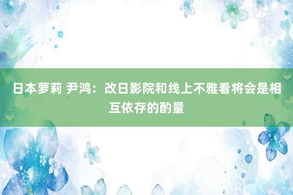 日本萝莉 尹鸿：改日影院和线上不雅看将会是相互依存的酌量