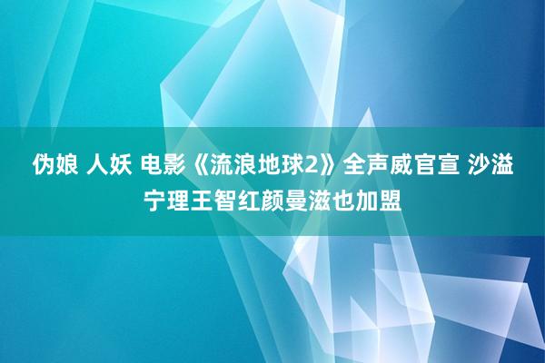 伪娘 人妖 电影《流浪地球2》全声威官宣 沙溢宁理王智红颜曼滋也加盟