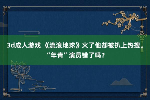 3d成人游戏 《流浪地球》火了他却被扒上热搜。“年青”演员错了吗？