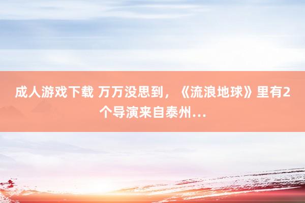 成人游戏下载 万万没思到，《流浪地球》里有2个导演来自泰州…