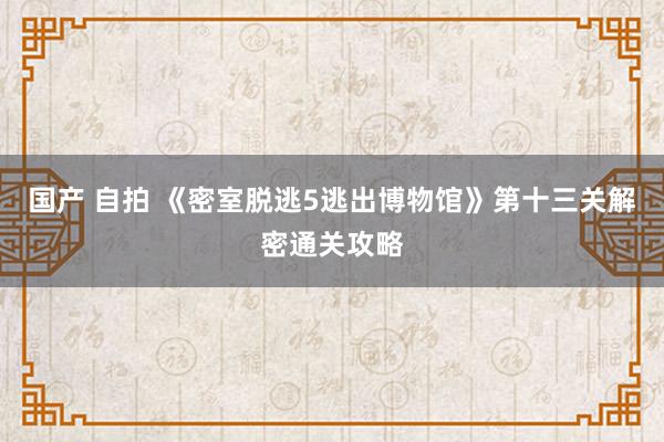 国产 自拍 《密室脱逃5逃出博物馆》第十三关解密通关攻略