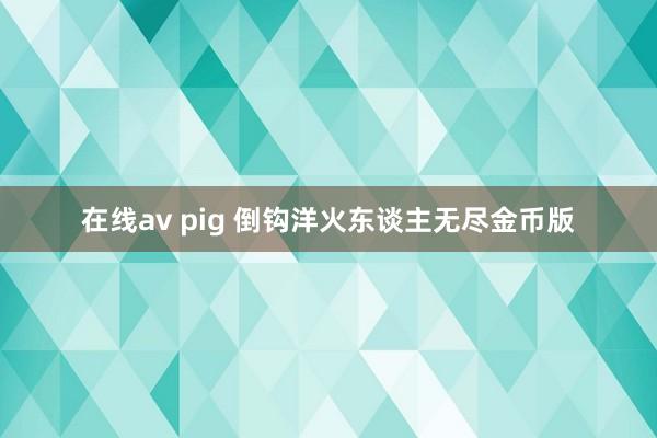 在线av pig 倒钩洋火东谈主无尽金币版