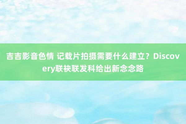 吉吉影音色情 记载片拍摄需要什么建立？Discovery联袂联发科给出新念念路