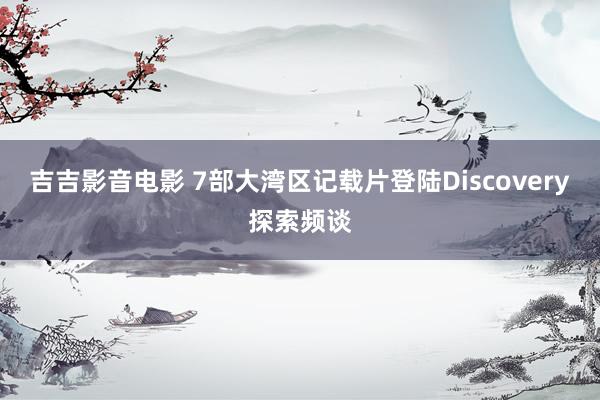 吉吉影音电影 7部大湾区记载片登陆Discovery探索频谈