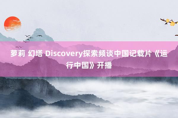 萝莉 幻塔 Discovery探索频谈中国记载片《运行中国》开播